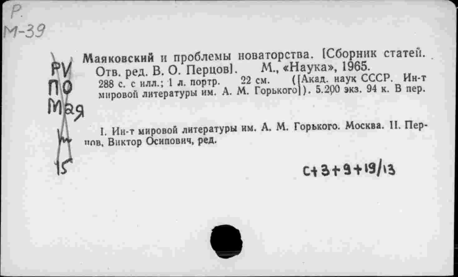 ﻿1 Маяковский и проблемы новаторства. [Сборник статей. Г/ Отв. ред. В. О. Перцов]. М., «Наука», 1965.
ПЛ	288 с. с илл.; 1 л. портр.	22 см. ([Акад наук СССР. Ин-т
У	мировой литературы им. А. М. Горького]). 5.200 экз. 94 к. В пер.
I I, Ин-т мировой литературы им. А. М. Горького. Москва. II. Пер-г* чов, Виктор Осипович, ред.
счв+а+яДь